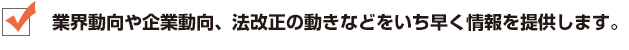 業界動向や企業動向、法改正の動きなどをいち早く情報を提供します。