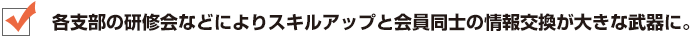 各支部の研修会などによりスキルアップと会員同士の情報交換が大きな武器に。