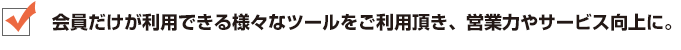 会員だけが利用できる様々なツールをご利用頂き、営業力やサービス向上に。